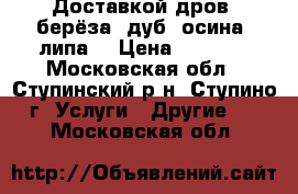 Доставкой дров (берёза, дуб, осина, липа) › Цена ­ 1 500 - Московская обл., Ступинский р-н, Ступино г. Услуги » Другие   . Московская обл.